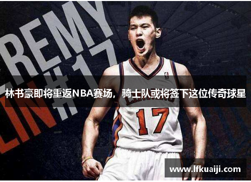 林书豪即将重返NBA赛场，骑士队或将签下这位传奇球星